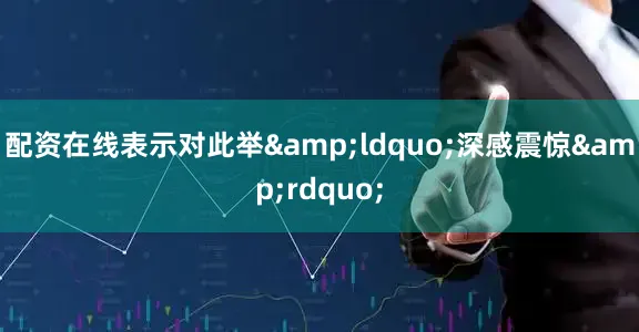 配资在线表示对此举&ldquo;深感震惊&rdquo;