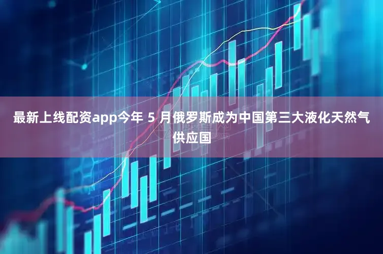 最新上线配资app今年 5 月俄罗斯成为中国第三大液化天然气供应国