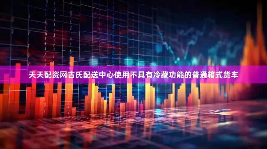 天天配资网古氏配送中心使用不具有冷藏功能的普通箱式货车