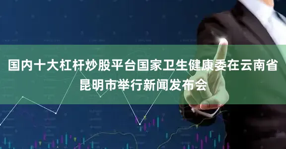 国内十大杠杆炒股平台国家卫生健康委在云南省昆明市举行新闻发布会