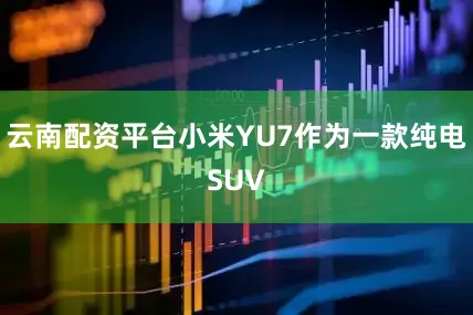 云南配资平台小米YU7作为一款纯电SUV
