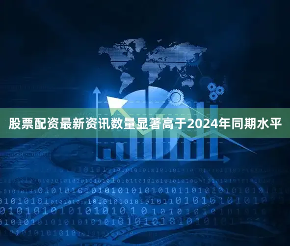股票配资最新资讯数量显著高于2024年同期水平