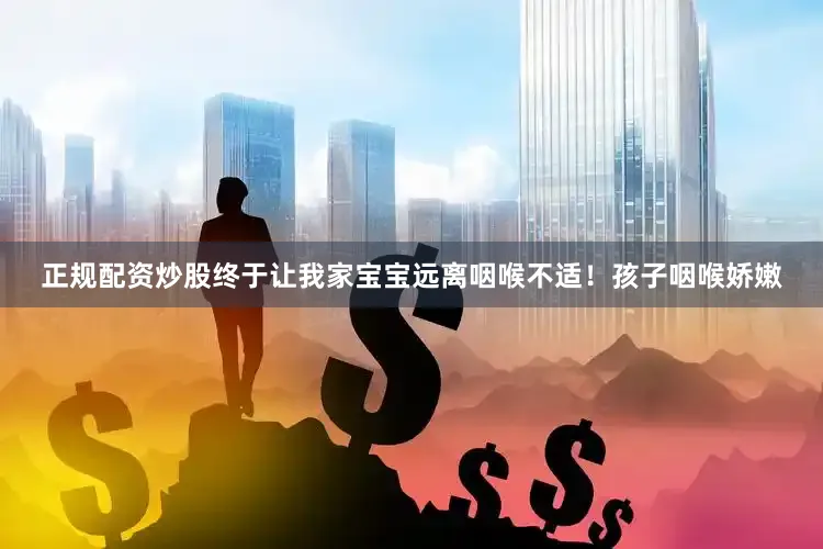 正规配资炒股终于让我家宝宝远离咽喉不适！孩子咽喉娇嫩