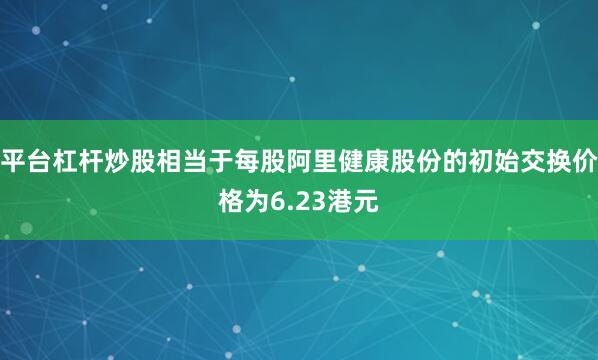 平台杠杆炒股相当于每股阿里健康股份的初始交换价格为6.23港元