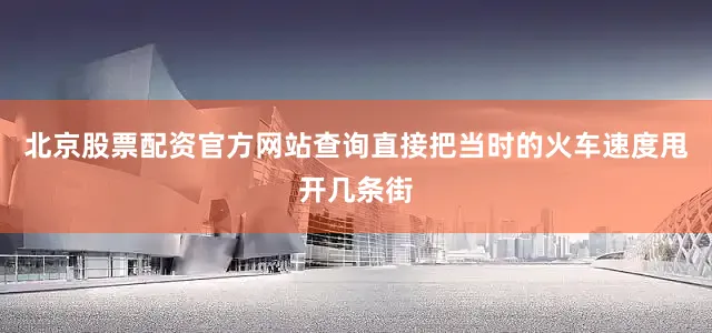北京股票配资官方网站查询直接把当时的火车速度甩开几条街