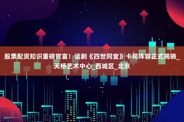 股票配资知识重磅官宣！话剧《四世同堂》卡司阵容正式揭晓_天桥艺术中心_西城区_北京