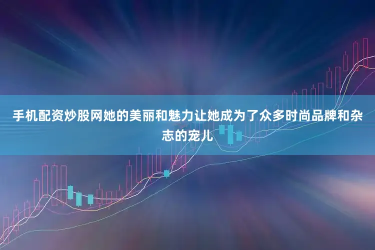 手机配资炒股网她的美丽和魅力让她成为了众多时尚品牌和杂志的宠儿