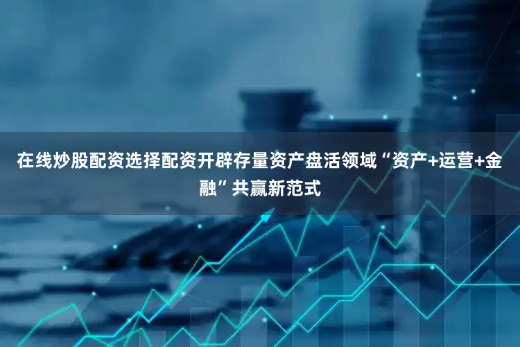 在线炒股配资选择配资开辟存量资产盘活领域“资产+运营+金融”共赢新范式