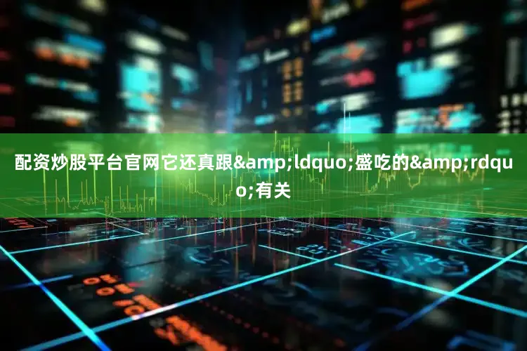 配资炒股平台官网它还真跟&ldquo;盛吃的&rdquo;有关